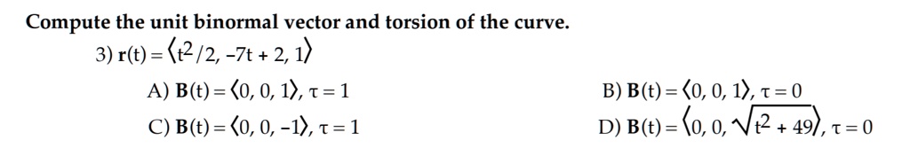 Compute the unit binormal vector and torsion of the curve.
3) r(t) = langle t^2/2, -7t + 2, 1 angle
A) B(t) = langle 0, 0, 1 angle, 	au = 1
C) B(t) = langle 0, 0, -1 angle, 	au = 1
B) B(t) = langle 0, 0, 1 angle, 	au = 0
D) B(t) = langle 0, 0, sqrtt^2 + 49 angle, 	au = 0
