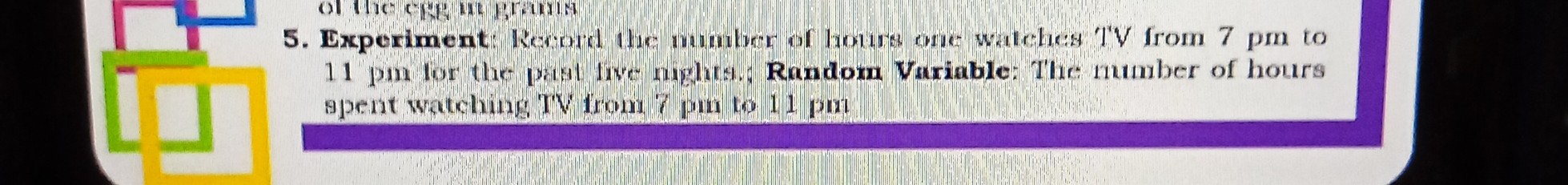 5. Experiment: Record the number of hours one watehes IV from 7 pm to 11 pm for the past trve niphts, Random Variable: The number of hours spent watehing TV from 7 pm to 1.1 pm