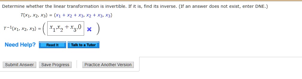 Determine whether the linear transformation is invertible. If it is, find its inverse. (If an answer does not exist, enter DNE.)
T(x1, x2, x3) = (x1 + x2 + x3, x2 + x3, x3)
T^-1(x1, x2, x3) = ( x1,x2 + x3,0 )
Need Help? Read It Talk to a Tutor
Submit Answer Save Progress Practice Another Version