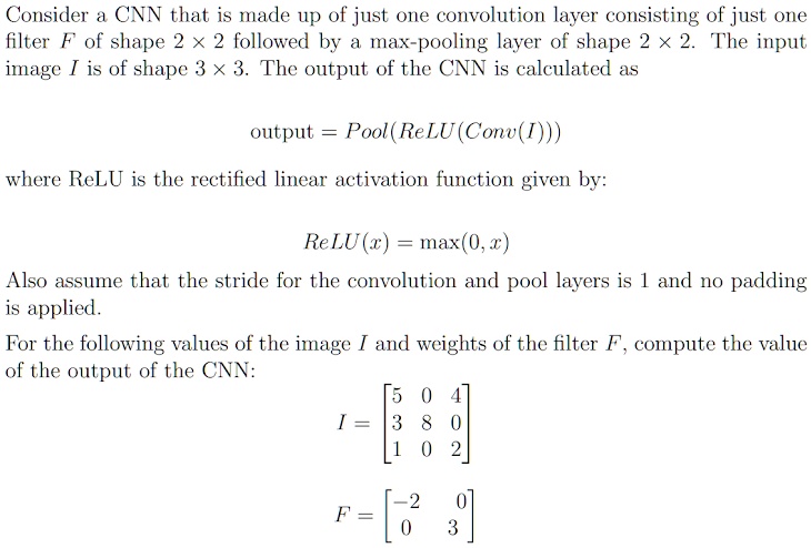 Consider a CNN that is made up of just one convolution layer consisting of just one
filter F of shape 2 × 2 followed by a max-pooling layer of shape 2 × 2. The input
image I is of shape 3 × 3. The output of the CNN is calculated as
output = Pool(ReLU(Conv(I))) 
where ReLU is the rectified linear activation function given by:
ReLU(x) = max(0, x)
Also assume that the stride for the convolution and pool layers is 1 and no padding
is applied.
For the following values of the image I and weights of the filter F, compute the value
of the output of the CNN:
< p m a t r i x > 
< p m a t r i x >