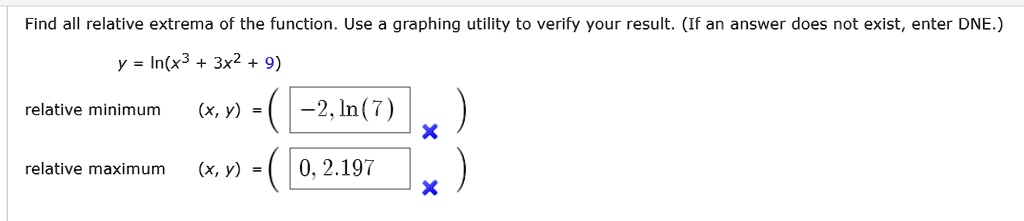 Find all relative extrema of the function. Use a graphing utility to verify your result. (If an answer does not exist, enter DNE.)
y = ln(x^3 + 3x^2 + 9)
relative minimum (x, y) = (-2, ln(7))
relative maximum (x, y) = (0, 2.197)