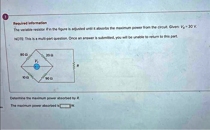 Required information
The variable resistor R in the figure is adjusted until it absorbs the maximum power from the circuit. Given: Vs = 30 V.
NOTE: This is a multi-part question. Once an answer is submitted, you will be unable to return to this part.
80 ?
20 ?
Vs
10 ?
90 ?
R
Determine the maximum power absorbed by R.
The maximum power absorbed is W.