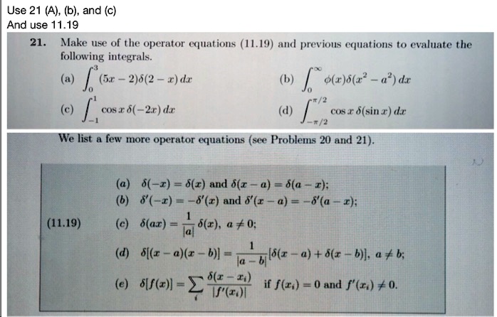 Use 21 (A), (b), and (c)
And use 11.19
21. Make use of the operator equations (11.19) and previous equations to evaluate the
following integrals.
(a) ∫0^3 (5x - 2)δ(2 - x) dx
(c) ∫-1^1 cosx δ(-2x) dx
(b) ∫0^∞ϕ(x)δ(x^2 - a^2) dx
(d) ∫-π/2^π/2 cosx δ(sinx) dx
We list a few more operator equations (see Problems 20 and 21).
(a) δ(-x) = δ(x) and δ(x - a) = δ(a - x);
(b) δ'(-x) = -δ'(x) and δ'(x - a) = -δ'(a - x);
(11.19)
(c) δ(αx) = (1)/(|α|)δ(x), α≠0;
(d) δ[(x - a)(x - b)] = (1)/(|a - b|)[δ(x - a) + δ(x - b)], a ≠b;
(e) δ[f(x)] = (δ(x - xi))/(|f'(xi)|), if f(xi) = 0 and f'(xi) ≠0.