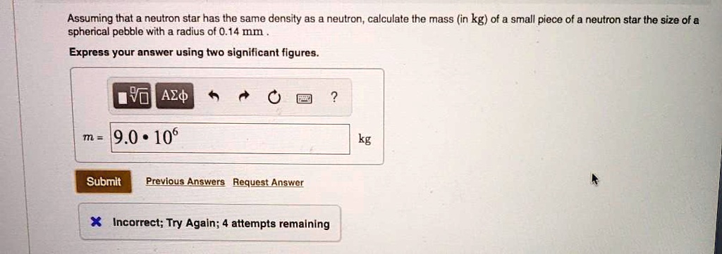 Assuming that a neutron star has the same density as a neutron, calculate the mass (in kg) of a small piece of a neutron star the size of a spherical pebble with a radius of 0.14 mm . Express your answer using two significant figures. m = 9.0 * 10^6 kg