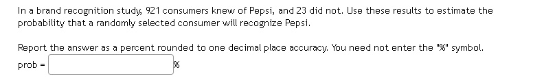 In a brand recognition study, 921 consumers knew of Pepsi, and 23 did not. Use these results to estimate the probability that a randomly selected consumer will recognize Pepsi. Report the answer as a percent rounded to one decimal place accuracy. You need not enter the "%" symbol. prob = %