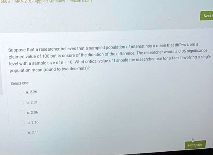 Suppose that a researcher believes that a sampled population of interest has a mean that differs from a claimed value of 100 but is unsure of the direction of the difference. The researcher wants a 0.05 significance level with a sample size of n = 10. What critical value of t should the researcher use for a t-test involving a single population mean (round to two decimals)?
Select one:
a. 2.26
b. 2.31
c. 2.06
d. 2.16
e. 2.11