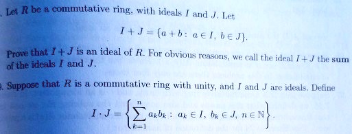 Let R be a commutative ring, with ideals I and J. Let
I + J = a + b: a ? I, b ? J.
Prove that I + J is an ideal of R. For obvious reasons, we call the ideal I + J the sum of the ideals I and J.
Suppose that R is a commutative ring with unity, and I and J are ideals. Define
I · J = ?k=1^n ak bk : ak ? I, bk ? J, n ? ?.