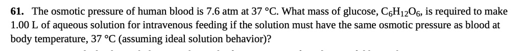 61. The osmotic pressure of human blood is 7.6 atm at 37 °C. What mass of glucose, C6H12O6, is required to make 1.00 L of aqueous solution for intravenous feeding if the solution must have the same osmotic pressure as blood at body temperature, 37 °C (assuming ideal solution behavior)?