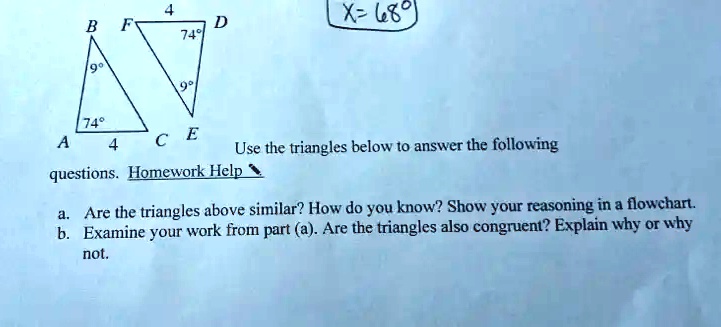 X= 68°
Use the triangles below to answer the following questions. 
a. Are the triangles above similar? How do you know? Show your reasoning in a flowchart.
b. Examine your work from part (a). Are the triangles also congruent? Explain why or why not.