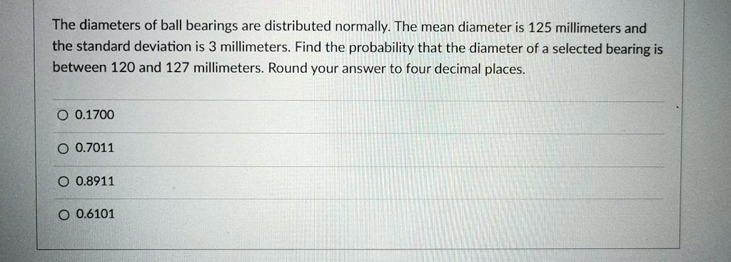 The diameters of ball bearings are distributed normally. The mean diameter is 125 millimeters and the standard deviation is 3 millimeters. Find the probability that the diameter of a selected bearing is between 120 and 127 millimeters. Round your answer to four decimal places.
0.1700
0.7011
0.8911
0.6101
