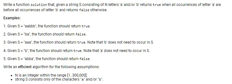 Write a function solution that, given a string S consisting of N letters 'a' and/or 'b' returns true when all occurrences of letter 'a' are
before all occurrences of letter 'b' and returns false otherwise.
Examples:
1. Given S = "aabbb", the function should return true.
2. Given S = "ba", the function should return false.
3. Given S = "aaa", the function should return true. Note that 'b' does not need to occur in S.
4. Given S = "b", the function should return true. Note that 'a' does not need to occur in S.
5. Given S = "abba", the function should return false.
Write an efficient algorithm for the following assumptions:
N is an integer within the range [1..300,000];
string S consists only of the characters "a" and/or "b".