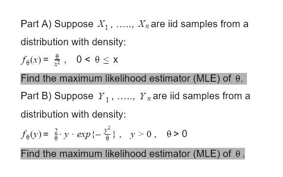 Part A) Suppose X1, dots, Xn are iid samples from a
distribution with density:
f	heta(x) = frac	hetax^2, 0 < 	heta le x
Find the maximum likelihood estimator (MLE) of heta.
Part B) Suppose Y1, dots, Yn are iid samples from a
distribution with density:
f	heta(y) = frac2	heta cdot y cdot exp-fracy^2	heta, y > 0, heta > 0
Find the maximum likelihood estimator (MLE) of heta.