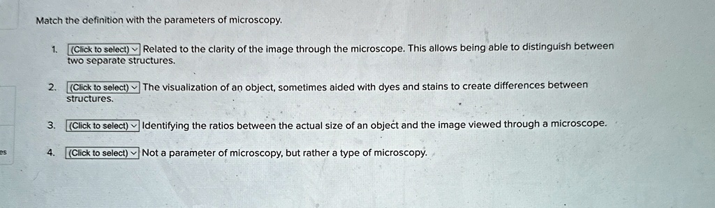 Match the definition with the parameters of microscopy.
1. (Click to select) Related to the clarity of the image through the microscope. This allows being able to distinguish between
two separate structures.
2. (Click to select) The visualization of an object, sometimes aided with dyes and stains to create differences between
structures.
3. (Click to select) Identifying the ratios between the actual size of an object and the image viewed through a microscope.
es
4. (Click to select) Not a parameter of microscopy, but rather a type of microscopy.
