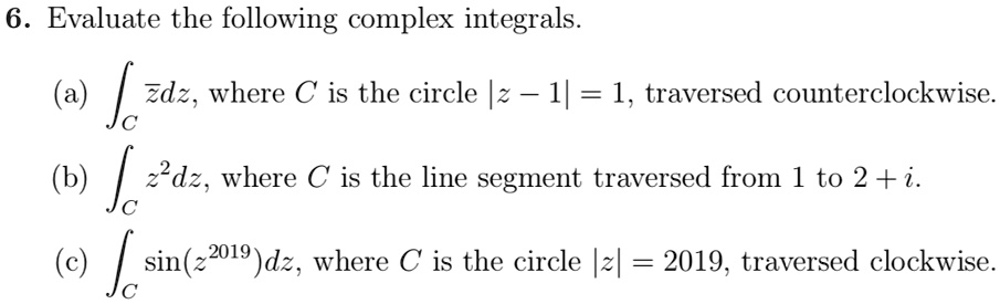 6. Evaluate the following complex integrals.

(a) ?C ?dz, where C is the circle |z - 1| = 1, traversed counterclockwise.

(b) ?C z^2dz, where C is the line segment traversed from 1 to 2 + i.

(c) ?C sin(z^2019)dz, where C is the circle |z| = 2019, traversed clockwise.