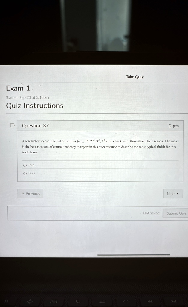 Exam 1
Started: Sep 23 at 3:18pm
Quiz Instructions
Question 37
2 pts
A researcher records the list of finishes (e.g., 1st, 2nd, 3rd, 4th) for a track team throughout their season. The mean
is the best measure of central tendency to report in this circumstance to describe the most typical finish for this
track team.
O True
O False
? Previous
Next ?
Not saved
Submit Quiz