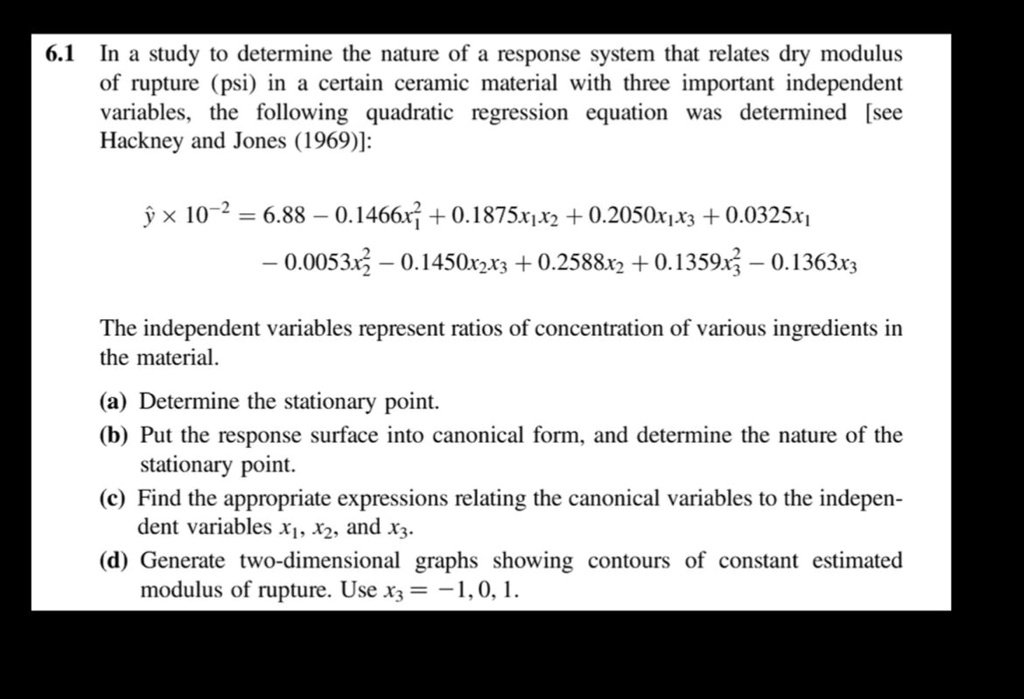 6.1 In a study to determine the nature of a response system that relates dry modulus
of rupture (psi) in a certain ceramic material with three important independent
variables, the following quadratic regression equation was determined [see
Hackney and Jones (1969)]:
ŷ× 10^-2 = 6.88 - 0.1466x1^2 + 0.1875x1x2 + 0.2050x1x3 + 0.0325x1
- 0.0053x2^2 - 0.1450x2x3 + 0.2588x2 + 0.1359x3^2 - 0.1363x3
The independent variables represent ratios of concentration of various ingredients in
the material.
(a) Determine the stationary point.
(b) Put the response surface into canonical form, and determine the nature of the
stationary point.
(c) Find the appropriate expressions relating the canonical variables to the indepen-
dent variables x1, x2, and x3.
(d) Generate two-dimensional graphs showing contours of constant estimated
modulus of rupture. Use x3 = -1, 0, 1.