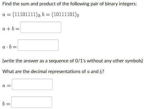 Find the sum and product of the following pair of binary integers:
a = (11101111)2, b = (10111101)2
a + b =
a · b =
(write the answer as a sequence of 0/1's without any other symbols)
What are the decimal representations of a and b?
a =
b =