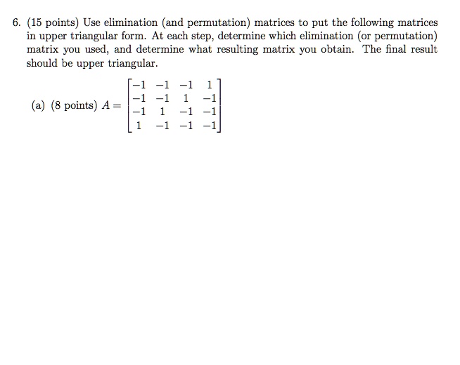 6. (15 points) Use elimination (and permutation) matrices to put the following matrices in upper triangular form. At each step, determine which elimination (or permutation) matrix you used, and determine what resulting matrix you obtain. The final result should be upper triangular. (a) (8 points) A = [[-1,-1,-1,1],[-1,-1,1,-1],[-1,1,-1,-1],[1,-1,-1,-1]]