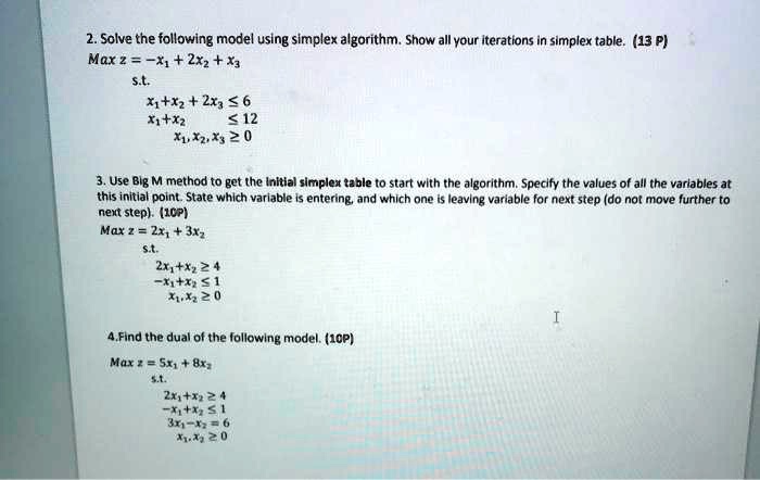 2. Solve the following model using simplex algorithm. Show all your iterations in simplex table. (13 P)
Max z = -x1 + 2x2 + x3
s.t.
x1 + x2 + 2x3 ? 6
x1 + x2 ? 12
x1, x2, x3 ? 0

3. Use Big M method to get the initial simplex table to start with the algorithm. Specify the values of all the variables at this initial point. State which variable is entering, and which one is leaving variable for next step (do not move further to next step). (10P)
Max z = 2x1 + 3x2
s.t.
2x1 + x2 ? 4
-x1 + x2 ? 1
x1, x2 ? 0

4. Find the dual of the following model. (10P)
Max z = 5x1 + 8x2
s.t.
2x1 + x2 ? 4
-x1 + x2 ? 1
3x1 - x2 = 6
x1, x2 ? 0