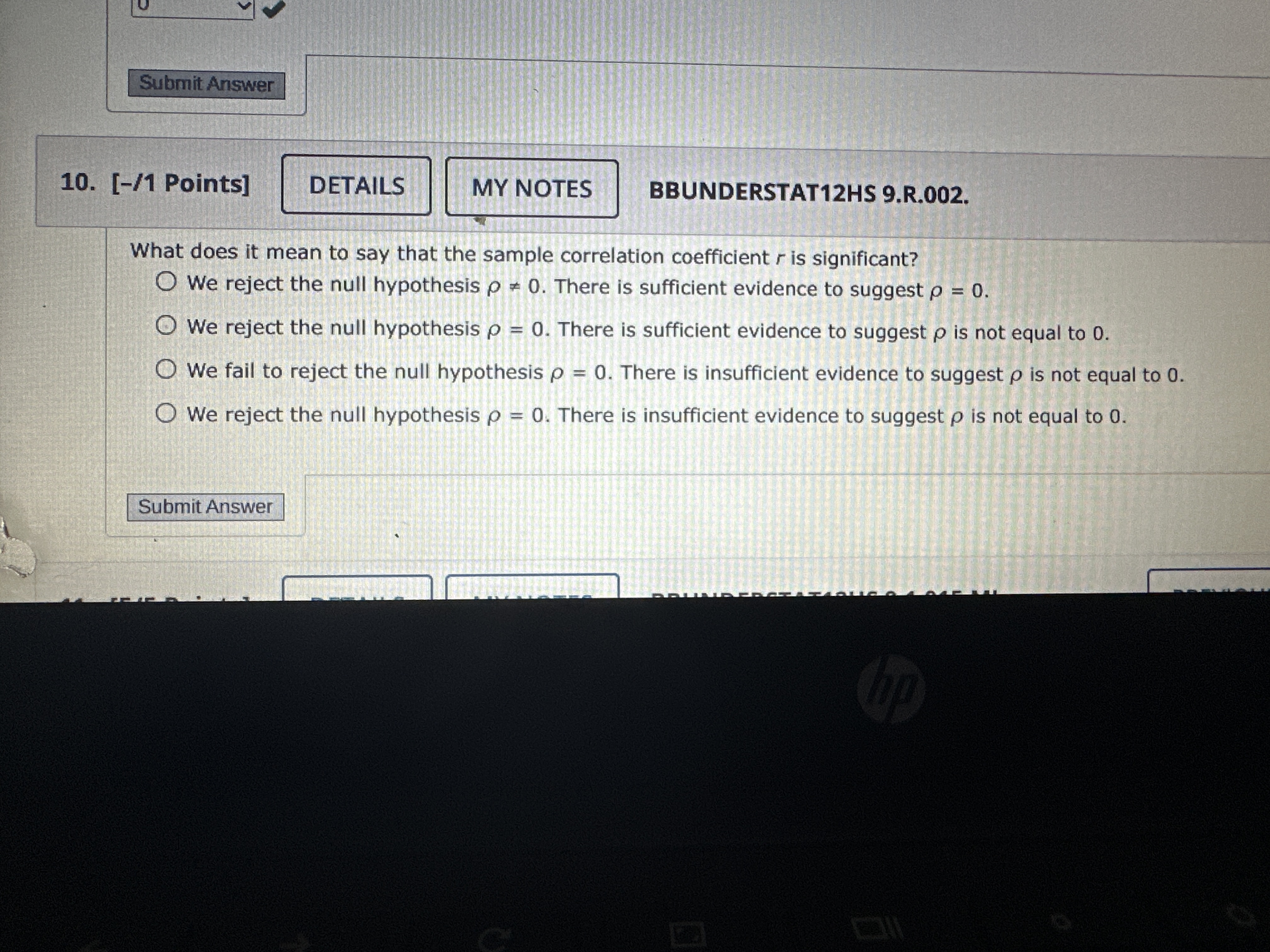 Submit Answer
10.
[-/ 1 Points]
DETAILS
MY NOTES
BBUNDERSTAT12HS 9 . R .002
What does it mean to say that the sample correlation coefficient r is significant?
We reject the null hypothesis ρ=0. There is sufficient evidence to suggest ρ=0.
We reject the null hypothesis ρ=0. There is sufficient evidence to suggest ρ is not equal to 0 .
We fail to reject the null hypothesis ρ=0. There is insufficient evidence to suggest ρ is not equal to 0 .
We reject the null hypothesis ρ=0. There is insufficient evidence to suggest ρ is not equal to 0 .
Submit Answer