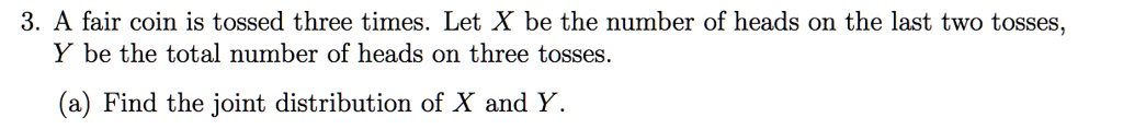 A fair coin is tossed three times. Let X be the number of heads on the last two tosses, Y be the total number of heads on three tosses.

(a) Find the joint distribution of X and Y.