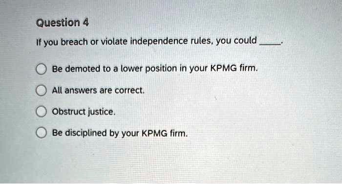 Question 4
If you breach or violate independence rules, you could .

Be demoted to a lower position in your KPMG firm.
All answers are correct.
Obstruct justice.
Be disciplined by your KPMG firm.