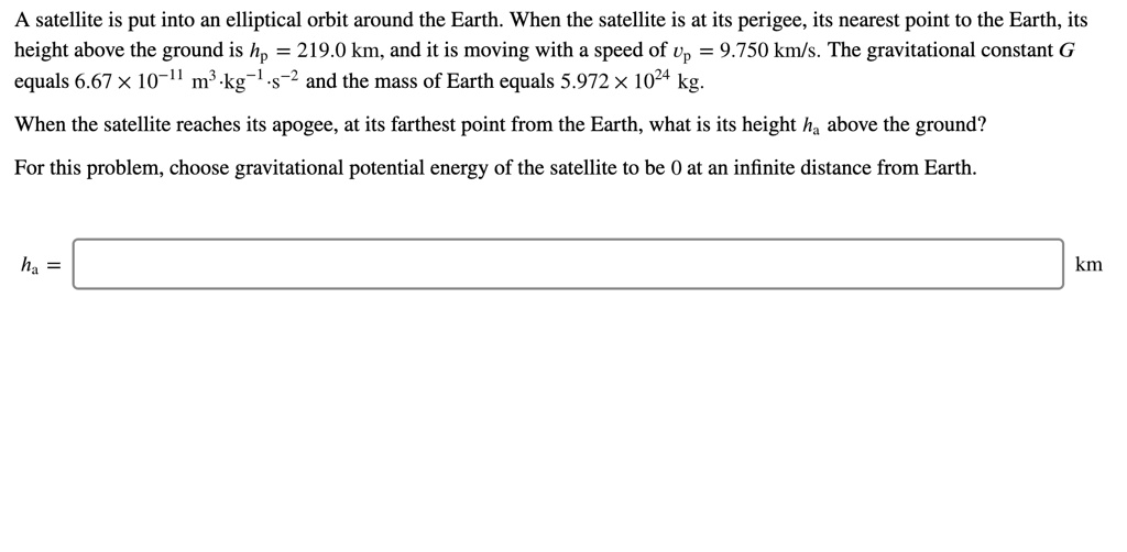 A satellite is put into an elliptical orbit around the Earth. When the satellite is at its perigee, its nearest point to the Earth, its height above the ground is hp = 219.0 km, and it is moving with a speed of vp = 9.750 km/s. The gravitational constant G equals 6.67 	imes 10^-11 	ext m^3 cdot 	extkg^-1 cdot 	exts^-2 and the mass of Earth equals 5.972 	imes 10^24 kg.

When the satellite reaches its apogee, at its farthest point from the Earth, what is its height ha above the ground?

For this problem, choose gravitational potential energy of the satellite to be 0 at an infinite distance from Earth.

ha = km