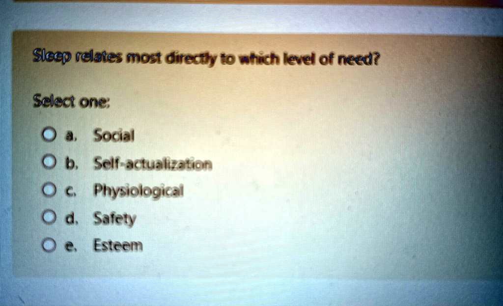 Sleep relates most directly to which level of need?
Select one:
a. Social
b. Self-actualization
c. Physiological
d. Safety
e. Esteem