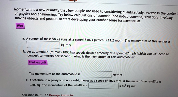 Momentum is a new quantity that few people are used to considering quantitatively, except in the context of physics and engineering. Try below calculations of common (and not-so-common) situations involving moving objects and people, to start developing your number sense for momentum.

a. A runner of mass 58 kg runs at a speed 5 m/s (which is 11.2 mph). The momentum of this runner is [ ] kg·m/s.
b. An automobile (of mass 1800 kg) speeds down a freeway at a speed 67 mph (which you will need to convert to meters per second). What is the momentum of this automobile?

The momentum of the automobile is [ ] kg·m/s
c. A satellite in a geosynchronous orbit moves at a speed of 3075 m/s. If the mass of the satellite is 3500 kg, the momentum of the satellite is [ ] x 10^6 kg·m/s.