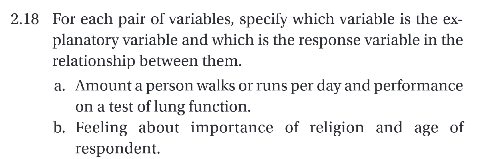 2.18 For each pair of variables, specify which variable is the explanatory variable and which is the response variable in the relationship between them.
a. Amount a person walks or runs per day and performance on a test of lung function.
b. Feeling about importance of religion and age of respondent.