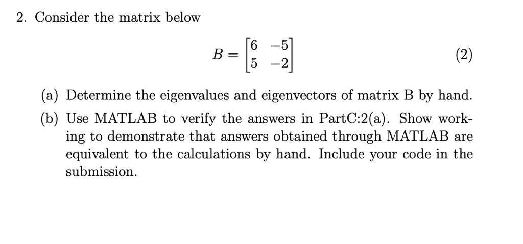 2. Consider the matrix below
B = [6 -5; 5 -2]
(a) Determine the eigenvalues and eigenvectors of matrix B by hand.
(b) Use MATLAB to verify the answers in PartC:2(a). Show working to demonstrate that answers obtained through MATLAB are equivalent to the calculations by hand. Include your code in the submission.