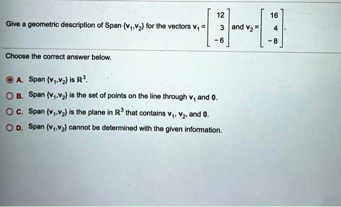 Give a geometric description of Span v1,v2 for the vectors v1 = [12, 3, -6] and v2 = [16, 4, -8].
Choose the correct answer below.
A. Span v1,v2 is R^3.
B. Span v1,v2 is the set of points on the line through v1 and 0.
C. Span v1,v2 is the plane in R^3 that contains v1, v2, and 0.
D. Span v1,v2 cannot be determined with the given information.