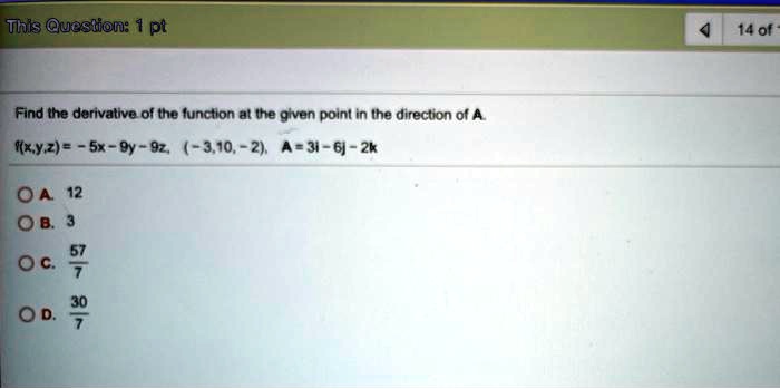 Find the derivative of the function at the given point in the direction of A. f(x,y,z) = - 5x - 9y - 9z, (-3,10, -2), A = 3i - 6j - 2k A. 12 B. 3 C. 57/7 D. 30/7