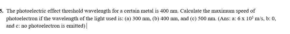 5. The photoelectric effect threshold wavelength for a certain metal is 400 nm. Calculate the maximum speed of photoelectron if the wavelength of the light used is: (a) 300 nm, (b) 400 nm, and (c) 500 nm. (Ans: a: 6 x 10^5 m/s, b: 0, and c: no photoelectron is emitted)
