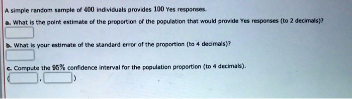 A simple random sample of 400 individuals provides 100 Yes responses.
a. What is the point estimate of the proportion of the population that would provide Yes responses (to 2 decimals)?
b. What is your estimate of the standard error of the proportion (to 4 decimals)?
c. Compute the 95% confidence interval for the population proportion (to 4 decimals).