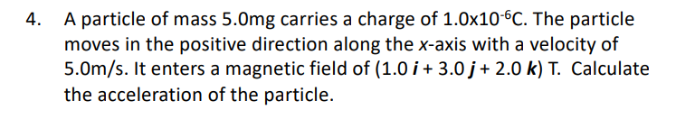 A particle of mass 5.0mg carries a charge of 1.0x10^-6C. The particle moves in the positive direction along the x-axis with a velocity of 5.0m/s. It enters a magnetic field of (1.0 i + 3.0 j + 2.0 k) T. Calculate the acceleration of the particle.