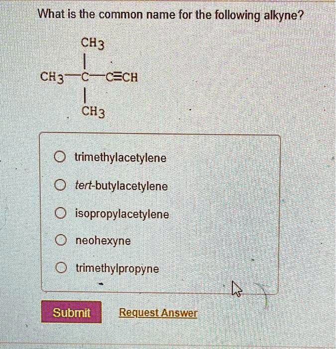 What is the common name for the following alkyne?
CH3
|
CH3-C-C?CH
|
CH3
trimethylacetylene
tert-butylacetylene
isopropylacetylene
neohexyne
trimethylpropyne
Submit Request Answer