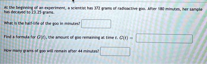 At the beginning of an experiment, a scientist has 372 grams of radioactive goo. After 180 minutes, her sample has decayed to 23.25 grams.

What is the half-life of the goo in minutes?

Find a formula for G(t), the amount of goo remaining at time t. G(t) =

How many grams of goo will remain after 44 minutes?