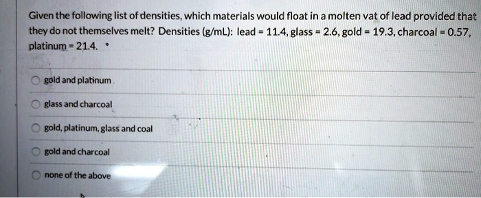 Given the following list of densities, which materials would float in a molten vat of lead provided that they do not themselves melt? Densities (g/mL): lead = 11.4, glass = 2.6, gold = 19.3, charcoal = 0.57, platinum = 21.4.
gold and platinum
glass and charcoal
gold, platinum, glass and coal
gold and charcoal
none of the above