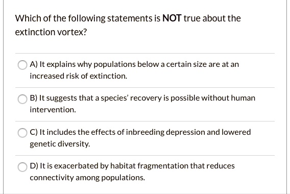 Which of the following statements is NOT true about the
extinction vortex?
A) It explains why populations below a certain size are at an
increased risk of extinction.
B) It suggests that a species' recovery is possible without human
intervention.
C) It includes the effects of inbreeding depression and lowered
genetic diversity.
D) It is exacerbated by habitat fragmentation that reduces
connectivity among populations.