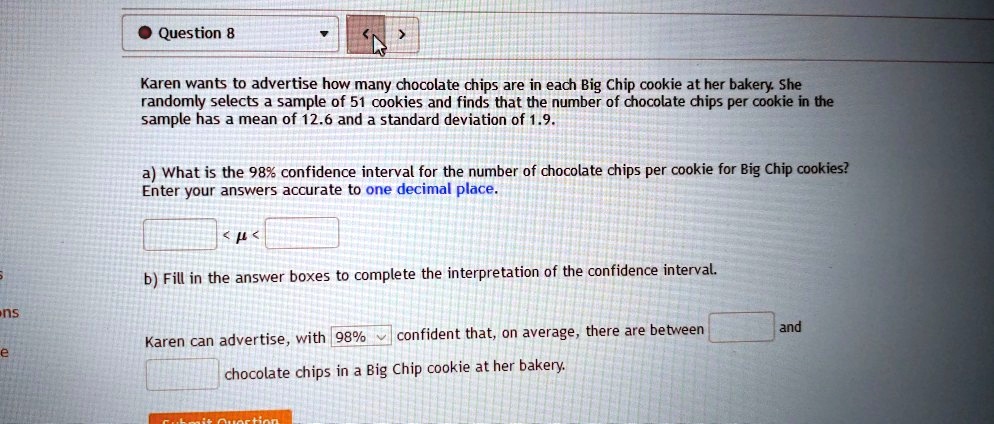 Karen wants to advertise how many chocolate chips are in each Big Chip cookie at her bakery. She randomly selects a sample of 51 cookies and finds that the number of chocolate chips per cookie in the sample has a mean of 12.6 and a standard deviation of 1.9.

a) What is the 98% confidence interval for the number of chocolate chips per cookie for Big Chip cookies? Enter your answers accurate to one decimal place.

< ? <

b) Fill in the answer boxes to complete the interpretation of the confidence interval.

Karen can advertise, with 98% confident that, on average, there are between and chocolate chips in a Big Chip cookie at her bakery.