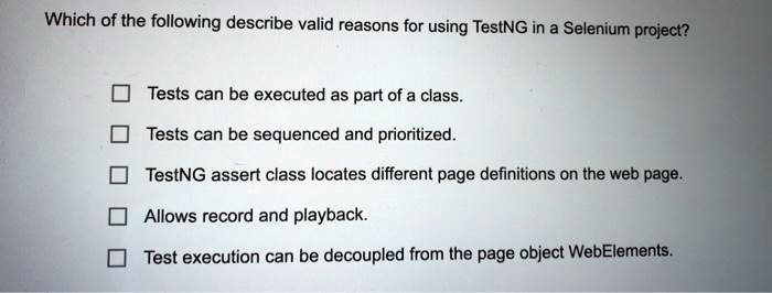 Which of the following describe valid reasons for using TestNG in a Selenium project?
Tests can be executed as part of a class.
Tests can be sequenced and prioritized.
TestNG assert class locates different page definitions on the web page.
Allows record and playback.
Test execution can be decoupled from the page object WebElements.