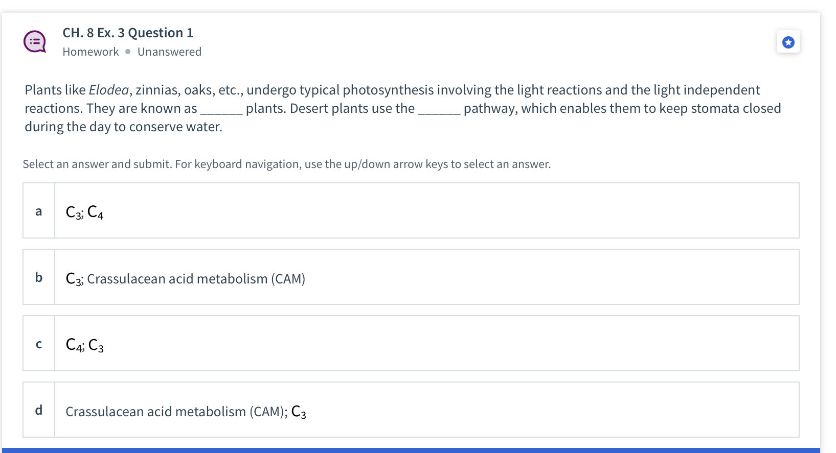 Plants like Elodea, zinnias, oaks, etc., undergo typical photosynthesis involving the light reactions and the light independent reactions. They are known as  plants. Desert plants use the  pathway, which enables them to keep stomata closed during the day to conserve water.

a C3; C4
b C3; Crassulacean acid metabolism (CAM)
c C4; C3
d Crassulacean acid metabolism (CAM); C3