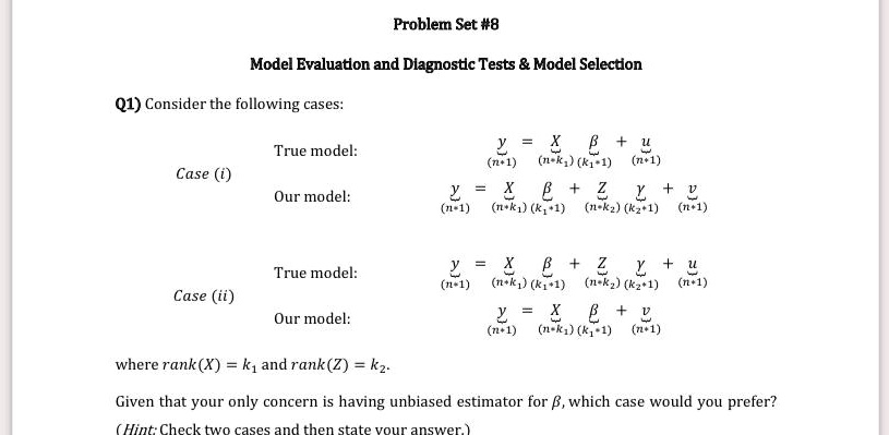 Problem Set #8
Model Evaluation and Diagnostic Tests     Model Selection
Q1) Consider the following cases:
True model:
Case (i)
Our model:
ỹ(n × 1) = X̃(n × k1)β(k1 × 1) + ũ(n × 1)
True model:
Case (ii)
Our model:
ỹ(n × 1) = X̃(n × k1)β(k1 × 1) + Z̃(n × k2)γ̃(k2 × 1) + ũ(n × 1)
ỹ(n × 1) = X̃(n × k1)β(k1 × 1) + ṽ(n × 1)
where rank(X) = k1 and rank(Z) = k2.
Given that your only concern is having unbiased estimator for β, which case would you prefer?
(Hint: Check two cases and then state your answer.)