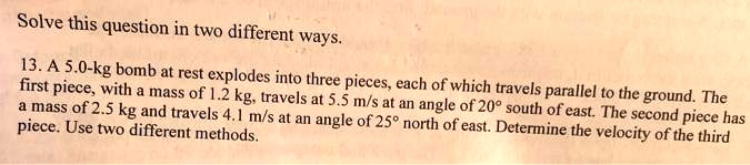 Solve this question in two different ways.
13. A 5.0-kg bomb at rest explodes into three pieces, each of which travels parallel to the ground. The
first piece, with a mass of 1.2 kg, travels at 5.5 m/s at an angle of 20° south of east. The second piece has
a mass of 2.5 kg and travels 4.1 m/s at an angle of 25° north of east. Determine the velocity of the third
piece. Use two different methods.