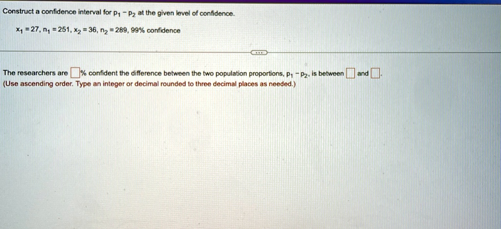 Construct a confidence interval for p1 - p2 at the given level of confidence.
x1 = 27, n1 = 251, x2 = 36, n2 = 289, 99% confidence
The researchers are  % confident the difference between the two population proportions, $p1 - p2$, is between \boxed{} and \boxed{}.
(Use ascending order. Type an integer or decimal rounded to three decimal places as needed.)