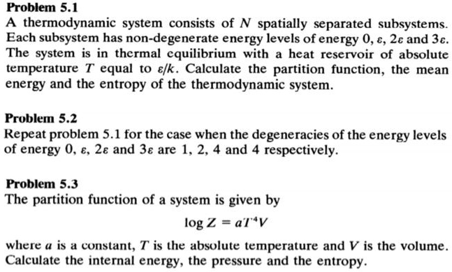 Problem 5.1
A thermodynamic system consists of N spatially separated subsystems.
Each subsystem has non-degenerate energy levels of energy 0, varepsilon, 2varepsilon and 3varepsilon.
The system is in thermal equilibrium with a heat reservoir of absolute
temperature T equal to varepsilon/k. Calculate the partition function, the mean
energy and the entropy of the thermodynamic system.
Problem 5.2
Repeat problem 5.1 for the case when the degeneracies of the energy levels
of energy 0, varepsilon, 2varepsilon and 3varepsilon are 1, 2, 4 and 4 respectively.
Problem 5.3
The partition function of a system is given by
log Z = aT^4V
where a is a constant, T is the absolute temperature and V is the volume.
Calculate the internal energy, the pressure and the entropy.