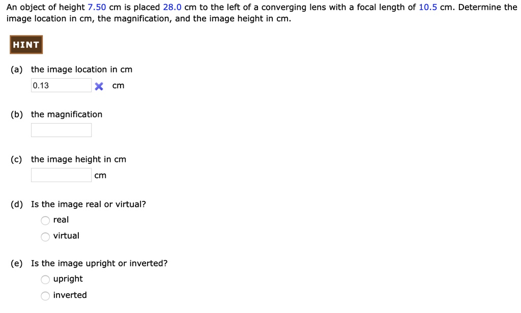 An object of height 7.50 cm is placed 28.0 cm to the left of a converging lens with a focal length of 10.5 cm. Determine the image location in cm, the magnification, and the image height in cm.
(a) the image location in cm
0.13 cm
(b) the magnification
(c) the image height in cm
cm
(d) Is the image real or virtual?
real
virtual
(e) Is the image upright or inverted?
upright
inverted