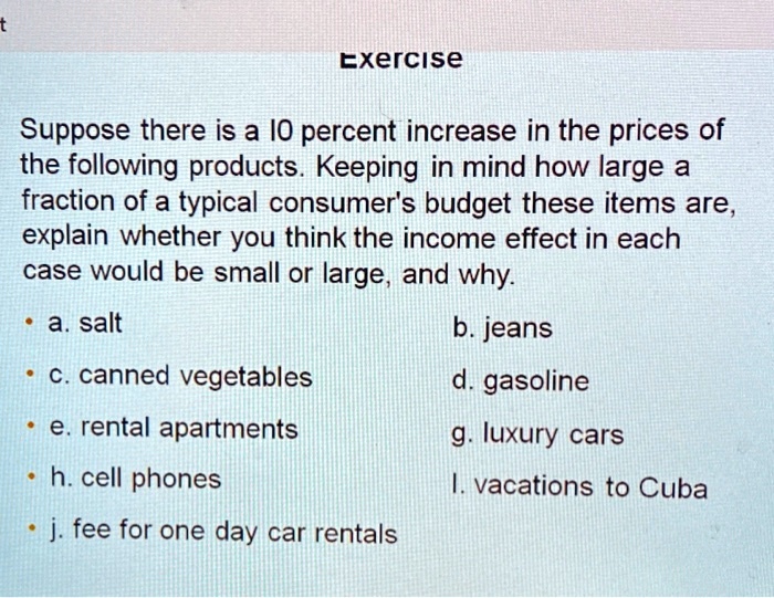 Suppose there is a 10 percent increase in the prices of the following products. Keeping in mind how large a fraction of a typical consumer's budget these items are, explain whether you think the income effect in each case would be small or large, and why.

a. salt
b. jeans
c. canned vegetables
d. gasoline
e. rental apartments
g. luxury cars
h. cell phones
l. vacations to Cuba
j. fee for one day car rentals