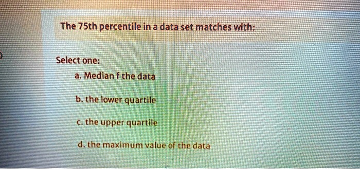 The 75th percentile in a data set matches with:
Select one:
a. Median f the data
b. the lower quartile
c. the upper quartile
d. the maximum value of the data